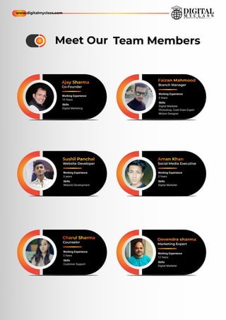 Ajay Sharma
Co-Founder
Working Experience
15 Years
Sushil Panchal
Website Developer
Charul Sharma
Counselor
Skills
Digital Marketing
Working Experience
3 years
Skills
Website Development
Working Experience
3 Years
Skills
Customer Support
Team Members
Meet Our
Devendra sharma
Marketing Expert
Working Experience
12 Years
Skills
Digital Marketer
Aman Khan
Social Media Executive
Working Experience
3 Years
Skills
Digital Marketer
Faizan Mahmood
Branch Manager
Working Experience
5 Years
Skills
Photoshop, Corel Draw Expert
Digital Marketer
Motion Designer
www.digitalmyclass.com
 
