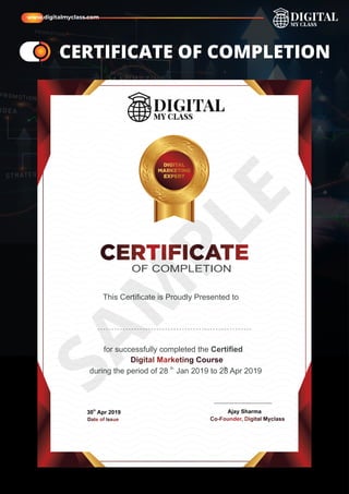 CERTIFICATE
OF COMPLETION
This Certiﬁcate is Proudly Presented to
Date of Issue
for successfully completed the Certiﬁed
th th
during the period of 28 Jan 2019 to 28 Apr 2019
Co-Founder, Digital Myclass
DIGITAL
MARKETING
EXPERT
th
30 Apr 2019 Ajay Sharma
Digital Marketing Course
ame
ame CERTIFICATE OF COMPLETION
S
A
M
P
L
E
www.digitalmyclass.com
 
