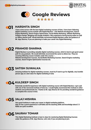 01 I have come across with the best digital marketing courses of Kota. I have learn following
digital marketing course module with Digital Myclass - Like Website Development, Search
Engine Marketing, Search Engine Optimization, Social Media Marketing, Aﬃliate Marketing,
Graphics Design, Blogging and Google Analytics. Nice experience during during online as well
as oﬄine classes both. Would deﬁnitely recommend Digital Myclass under the guidance of
Mr. Ajay Sharma, If you are planning to make your career into Digital Marketing.
01
01 HARSHITA SINGH
Digital Myclass is providing valuable digital marketing courses, which is best to get good career
path for any graduate. We would deﬁnitely recommend the same to others too. They are
covering following course modules under this course :-
Website Development Courses, Social Media Marketing Courses. Search Engine marketing
courses, Search Engine Optimization Courses etc.
02 PRAMOD SHARMA
Amazing institute for digital marketing courses..must try if want to go for digitally..very humble
person ajay sir..best class for digital marketing in kota
03 SATISH SUWALKA
Extremely wonderful experience with digital marketing course with Digital Myclass. I got a job
with one of the renowned institute of kota too. I would highly recommend this institute to other
students and professionals too. Thanks to Mr. Ajay Sharma Sir for providing wonderful guidance
to complete this course in time.
04KULDEEP SINGH
Very good institute to make your career in digital marketing platform.
Ajay sir has a good experience in all ﬁelds and his teaching skills and knowledge about 2 3
ﬁelds are quite excellent.
05 JALAJ MISHRA
This Digital Marketing Institute is best in class for mentoring Digital Marketing Courses
under the guidance of Mr. Ajay Sharma. Let's visit, If you are planning to join.
06 SAURAV TOMAR
Google Reviews
www.digitalmyclass.com
 