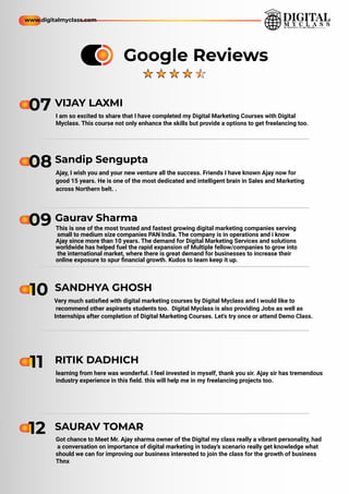 Ajay, I wish you and your new venture all the success. Friends I have known Ajay now for
good 15 years. He is one of the most dedicated and intelligent brain in Sales and Marketing
across Northern belt. .
08 Sandip Sengupta
This is one of the most trusted and fastest growing digital marketing companies serving
small to medium size companies PAN India. The company is in operations and i know
Ajay since more than 10 years. The demand for Digital Marketing Services and solutions
worldwide has helped fuel the rapid expansion of Multiple fellow/companies to grow into
the international market, where there is great demand for businesses to increase their
online exposure to spur ﬁnancial growth. Kudos to team keep it up.
09 Gaurav Sharma
Very much satisﬁed with digital marketing courses by Digital Myclass and I would like to
recommend other aspirants students too. Digital Myclass is also providing Jobs as well as
Internships after completion of Digital Marketing Courses. Let's try once or attend Demo Class.
10 SANDHYA GHOSH
learning from here was wonderful. I feel invested in myself, thank you sir. Ajay sir has tremendous
industry experience in this ﬁeld. this will help me in my freelancing projects too.
11 RITIK DADHICH
Got chance to Meet Mr. Ajay sharma owner of the Digital my class really a vibrant personality, had
a conversation on importance of digital marketing in today’s scenario really get knowledge what
should we can for improving our business interested to join the class for the growth of business
Thnx
12 SAURAV TOMAR
I am so excited to share that I have completed my Digital Marketing Courses with Digital
Myclass. This course not only enhance the skills but provide a options to get freelancing too.
07 VIJAY LAXMI
Google Reviews
www.digitalmyclass.com
 