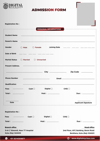 Student Name
Parent’s Name
Gender Male Female
Date of Birth
Marital Status Married Unmarried
Present Address.
City Zip Code
Phone Number Email
Date Applicant Signature
Registration No :
Fees Cash Digital CHQ
Total : Paid : Due :
Branch ofﬁce
5-A-7, Talwandi, Near TT Hospital
Kota (Raj) 324005
Head ofﬁce
2nd Floor, AFC Building, Baran Road
Borkhera, Kota (Raj) 324001
PERSONAL INFORMATIONS
ADMISSION FORM
+91 9214309871 www.digitalmyclass.com
Qualiﬁcation
Joining Date
Fees Cash Digital CHQ
Total : Paid : Due :
Registration No :
 