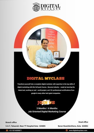 Transform yourself into a complete digital marketer with expertise in the top skills of
digital marketing with this full pack Course . Become industry - ready by learning the
latest tool, working on real - world project, and 10+ professional certiﬁcations from
google & many other tech giant companies .
DIGITAL MYCLASS
3 Months 6 Months
Job Oriented Digital Marketing Course
JOIN US
Branch oﬃce
5-A-7, Talwandi, Near TT Hospital Kota 324005 Baran Road,Borkhera, Kota 324001
Head oﬃce
www.digitalmyclass.com
+ 91 9214309871
 