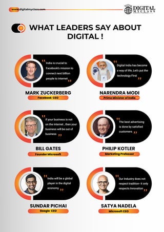 WHAT LEADERS SAY ABOUT
DIGITAL !
Digital India has become
a way of life, Let’s put the
technology First
NARENDRA MODI
MARK ZUCKERBERG
PHILIP KOTLER
BILL GATES
SATYA NADELA
SUNDAR PICHAI
if your business is not
on the internet , then your
business will be out of
business
The best advertising
is done by satisﬁed
customers
Our Industry does not
respect tradition- it only
respects Innovation
India will be a global
player in the digital
economy
Facebook CEO Prime Minister of India
Marketing Professor
Google CEO Microsoft CEO
Founder Microsoft
India is crucial to
Facebook’s mission to
connect next billion
people to internet
”
”
”
”
”
”
”
”
”
”
”
”
www.digitalmyclass.com
 
