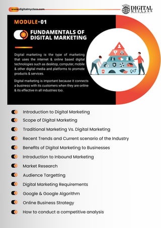Introduction to Digital Marketing
Scope of Digital Marketing
Traditional Marketing Vs. Digital Marketing
Recent Trends and Current scenario of the Industry
Beneﬁts of Digital Marketing to Businesses
Introduction to Inbound Marketing
Market Research
Audience Targetting
Digital Marketing Requirements
Google & Google Algorithm
Online Business Strategy
How to conduct a competitive analysis
ame
ame
ame
ame
ame
ame
ame
ame
ame
ame
ame
ame
ame
ame
ame
ame
ame
ame
ame
ame
ame
ame
ame
ame
ame
ame
FUNDAMENTALS OF
DIGITAL MARKETING
Digital marketing is the type of marketing
that uses the internet & online based digital
technologies such as desktop, computer, mobile
& other digital media and platforms to promote
products & services.
Digital marketing is important because it connects
a business with its customers when they are online
& its effective in all industries too.
www.digitalmyclass.com
MODULE-01
 