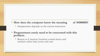 • How does the computer know the meaning of 01000001?
• Interpretation depends on the current instruction
• Programmers rarely need to be concerned with this
problem.
• Reason as if memory locations contain letters and
numbers rather than zeroes and ones
 