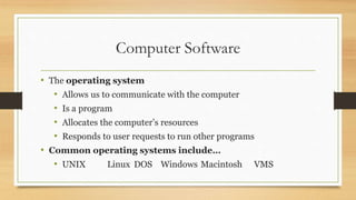 Computer Software
• The operating system
• Allows us to communicate with the computer
• Is a program
• Allocates the computer’s resources
• Responds to user requests to run other programs
• Common operating systems include…
• UNIX Linux DOS Windows Macintosh VMS
 