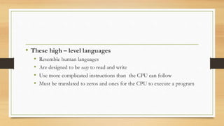 • These high – level languages
• Resemble human languages
• Are designed to be easy to read and write
• Use more complicated instructions than the CPU can follow
• Must be translated to zeros and ones for the CPU to execute a program
 