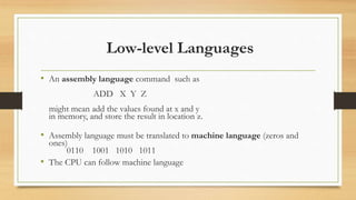 Low-level Languages
• An assembly language command such as
ADD X Y Z
might mean add the values found at x and y
in memory, and store the result in location z.
• Assembly language must be translated to machine language (zeros and
ones)
0110 1001 1010 1011
• The CPU can follow machine language
 