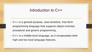 Introduction to C++
• C++ is a general purpose, case-sensitive, free-form
programming language that supports object-oriented,
procedural and generic programming.
• C++ is a middle-level language, as it encapsulates both
high and low level language features.
 