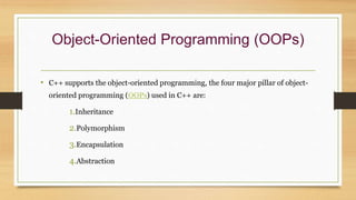 Object-Oriented Programming (OOPs)
• C++ supports the object-oriented programming, the four major pillar of object-
oriented programming (OOPs) used in C++ are:
1.Inheritance
2.Polymorphism
3.Encapsulation
4.Abstraction
 