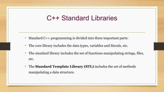 C++ Standard Libraries
• Standard C++ programming is divided into three important parts:
• The core library includes the data types, variables and literals, etc.
• The standard library includes the set of functions manipulating strings, files,
etc.
• The Standard Template Library (STL) includes the set of methods
manipulating a data structure.
 