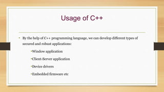 Usage of C++
• By the help of C++ programming language, we can develop different types of
secured and robust applications:
•Window application
•Client-Server application
•Device drivers
•Embedded firmware etc
 