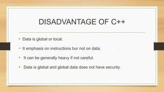 DISADVANTAGE OF C++
• Data is global or local.
• It emphasis on instructions bur not on data.
• It can be generally heavy if not careful.
• Data is global and global data does not have security.
 