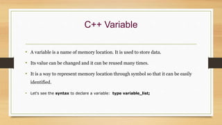 C++ Variable
• A variable is a name of memory location. It is used to store data.
• Its value can be changed and it can be reused many times.
• It is a way to represent memory location through symbol so that it can be easily
identified.
• Let's see the syntax to declare a variable: type variable_list;
 
