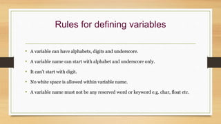Rules for defining variables
• A variable can have alphabets, digits and underscore.
• A variable name can start with alphabet and underscore only.
• It can't start with digit.
• No white space is allowed within variable name.
• A variable name must not be any reserved word or keyword e.g. char, float etc.
 