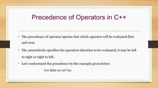 Precedence of Operators in C++
• The precedence of operator species that which operator will be evaluated first
and next.
• The associativity specifies the operators direction to be evaluated, it may be left
to right or right to left.
• Let's understand the precedence by the example given below:
int data=5+10*10;
 