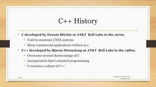 Copyright © 2003 Pearson
Education, Inc.
Slide 4
C++ History
• C developed by Dennis Ritchie at AT&T Bell Labs in the 1970s.
• Used to maintain UNIX systems
• Many commercial applications written in c
• C++ developed by Bjarne Stroustrup at AT&T Bell Labs in the 1980s.
• Overcame several shortcomings of C
• Incorporated object oriented programming
• C remains a subset of C++
 
