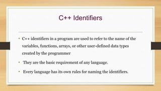 C++ Identifiers
• C++ identifiers in a program are used to refer to the name of the
variables, functions, arrays, or other user-defined data types
created by the programmer
• They are the basic requirement of any language.
• Every language has its own rules for naming the identifiers.
 