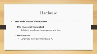 Hardware
• Three main classes of computers
• PCs (Personal Computer)
• Relatively small used by one person at a time
• Workstation
• Larger and more powerful than a PC
 