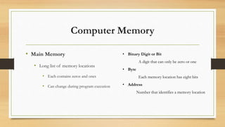 Computer Memory
• Main Memory
• Long list of memory locations
• Each contains zeros and ones
• Can change during program execution
• Binary Digit or Bit
A digit that can only be zero or one
• Byte
Each memory location has eight bits
• Address
Number that identifies a memory location
 
