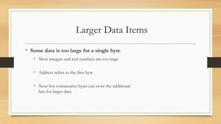 Larger Data Items
• Some data is too large for a single byte
• Most integers and real numbers are too large
• Address refers to the first byte
• Next few consecutive bytes can store the additional
bits for larger data
 