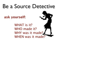 Be a Source Detective
ask yourself:

      WHAT is it?
      WHO made it?
      WHY was it made?
      WHEN was it made?
 