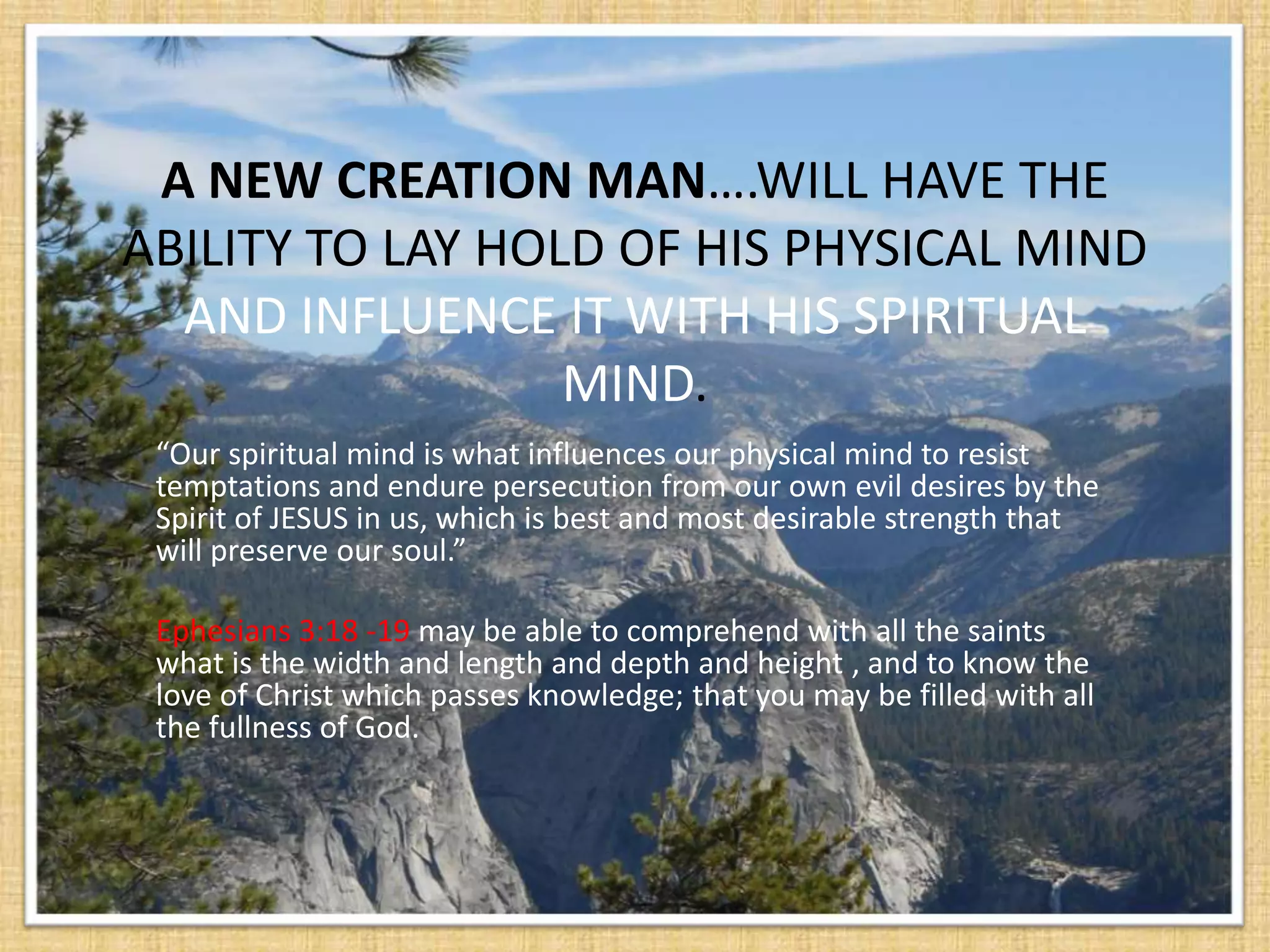 A NEW CREATION MAN….WILL HAVE THE
ABILITY TO LAY HOLD OF HIS PHYSICAL MIND
  AND INFLUENCE IT WITH HIS SPIRITUAL
                  MIND.
 “Our spiritual mind is what influences our physical mind to resist
 temptations and endure persecution from our own evil desires by the
 Spirit of JESUS in us, which is best and most desirable strength that
 will preserve our soul.”

 Ephesians 3:18 -19 may be able to comprehend with all the saints
 what is the width and length and depth and height , and to know the
 love of Christ which passes knowledge; that you may be filled with all
 the fullness of God.
 