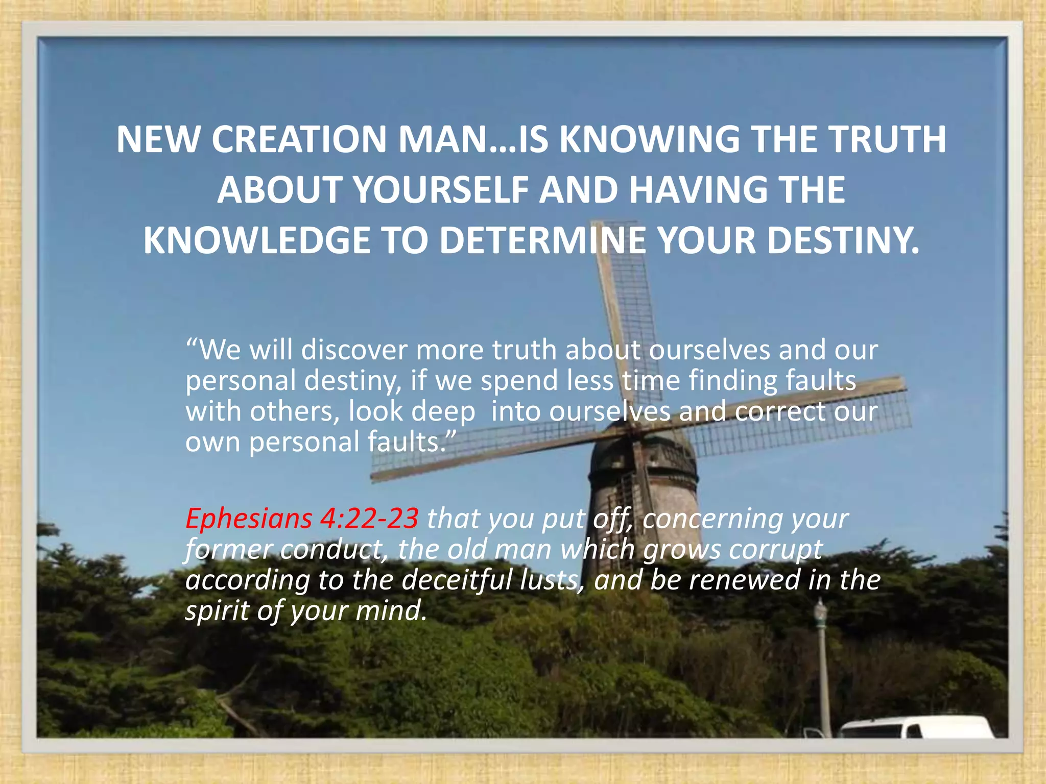 NEW CREATION MAN…IS KNOWING THE TRUTH
    ABOUT YOURSELF AND HAVING THE
 KNOWLEDGE TO DETERMINE YOUR DESTINY.

   “We will discover more truth about ourselves and our
   personal destiny, if we spend less time finding faults
   with others, look deep into ourselves and correct our
   own personal faults.”

   Ephesians 4:22-23 that you put off, concerning your
   former conduct, the old man which grows corrupt
   according to the deceitful lusts, and be renewed in the
   spirit of your mind.
 