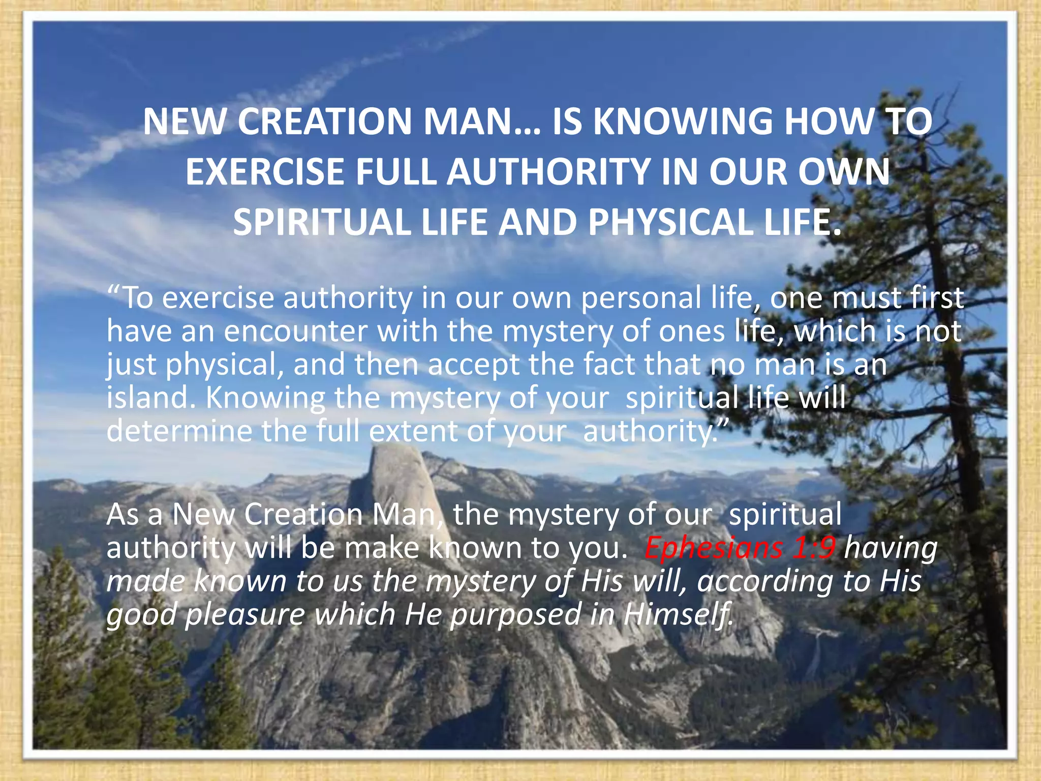 NEW CREATION MAN… IS KNOWING HOW TO
    EXERCISE FULL AUTHORITY IN OUR OWN
      SPIRITUAL LIFE AND PHYSICAL LIFE.
“To exercise authority in our own personal life, one must first
have an encounter with the mystery of ones life, which is not
just physical, and then accept the fact that no man is an
island. Knowing the mystery of your spiritual life will
determine the full extent of your authority.”

As a New Creation Man, the mystery of our spiritual
authority will be make known to you. Ephesians 1:9 having
made known to us the mystery of His will, according to His
good pleasure which He purposed in Himself.
 