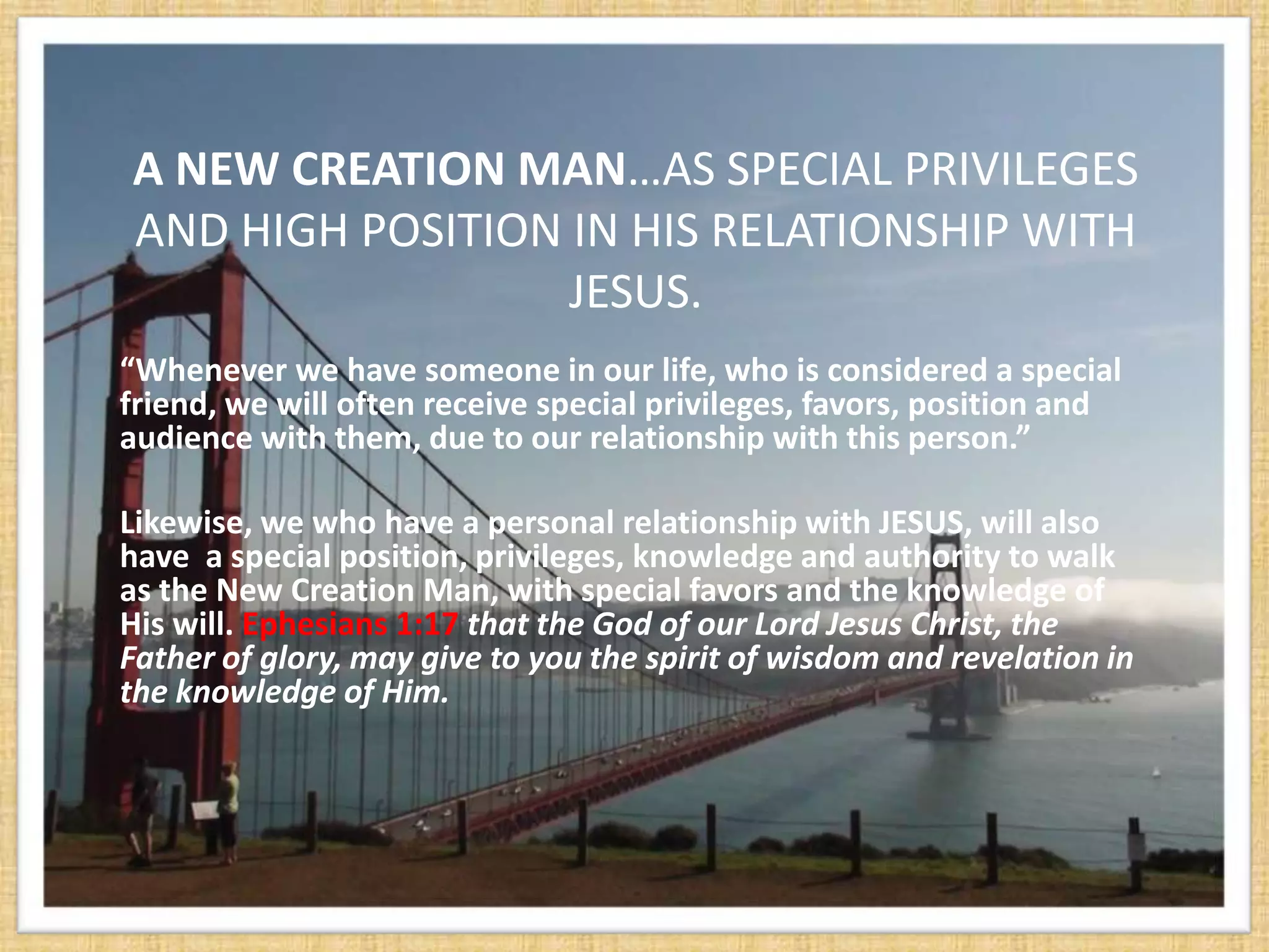 A NEW CREATION MAN…AS SPECIAL PRIVILEGES
AND HIGH POSITION IN HIS RELATIONSHIP WITH
                  JESUS.
“Whenever we have someone in our life, who is considered a special
friend, we will often receive special privileges, favors, position and
audience with them, due to our relationship with this person.”

Likewise, we who have a personal relationship with JESUS, will also
have a special position, privileges, knowledge and authority to walk
as the New Creation Man, with special favors and the knowledge of
His will. Ephesians 1:17 that the God of our Lord Jesus Christ, the
Father of glory, may give to you the spirit of wisdom and revelation in
the knowledge of Him.
 