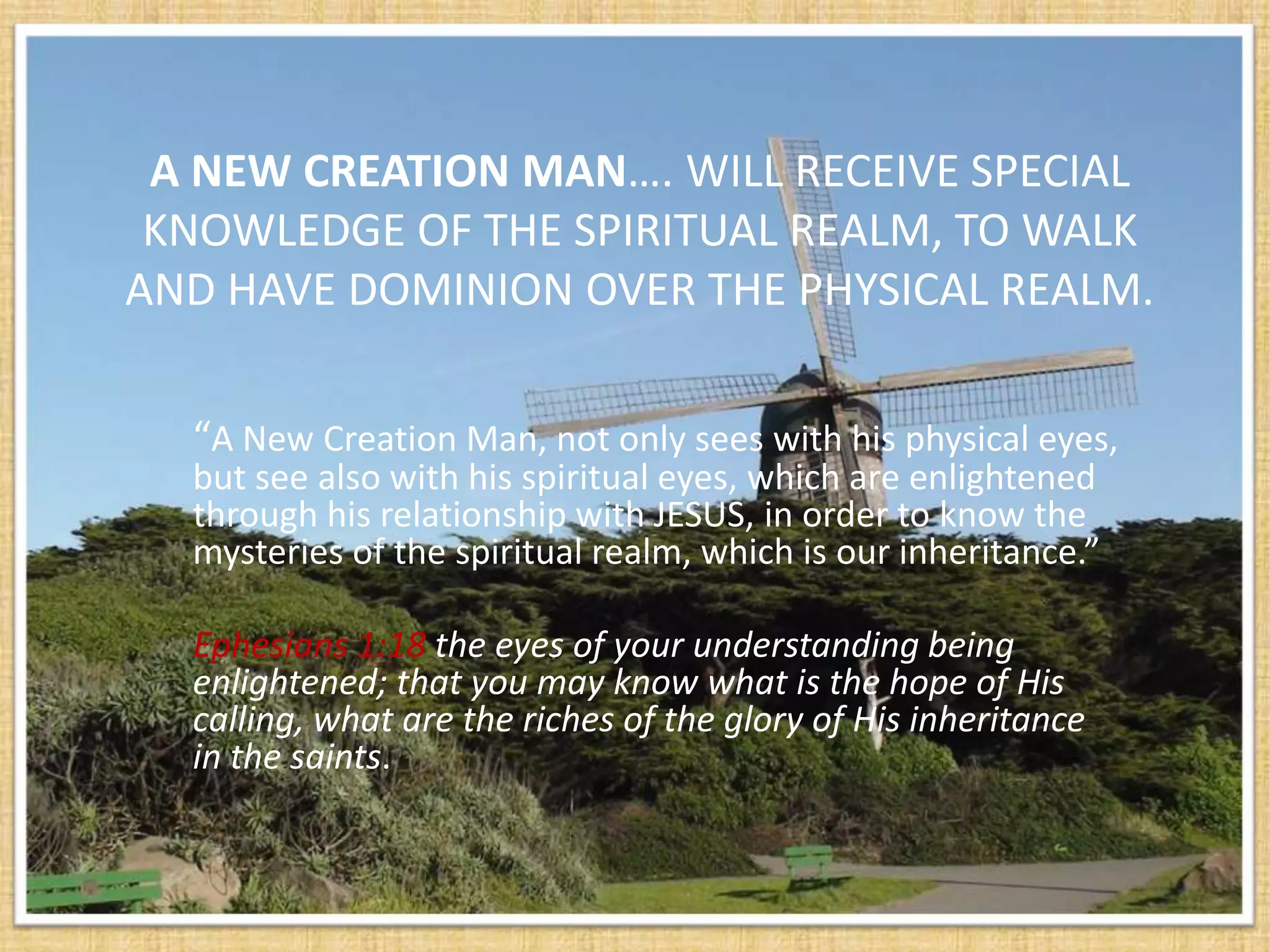 A NEW CREATION MAN…. WILL RECEIVE SPECIAL
 KNOWLEDGE OF THE SPIRITUAL REALM, TO WALK
AND HAVE DOMINION OVER THE PHYSICAL REALM.

  “A New Creation Man, not only sees with his physical eyes,
  but see also with his spiritual eyes, which are enlightened
  through his relationship with JESUS, in order to know the
  mysteries of the spiritual realm, which is our inheritance.”

  Ephesians 1:18 the eyes of your understanding being
  enlightened; that you may know what is the hope of His
  calling, what are the riches of the glory of His inheritance
  in the saints.
 