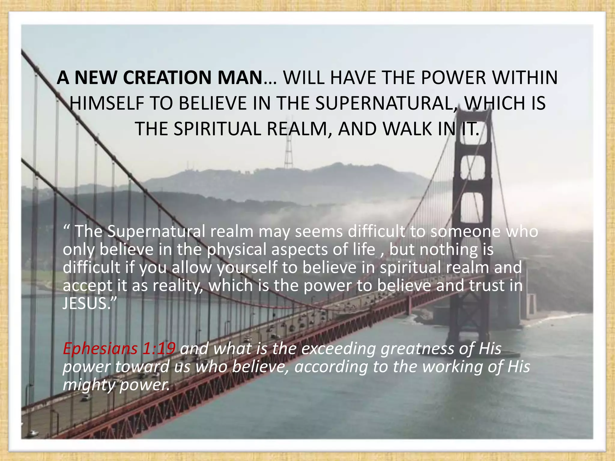 A NEW CREATION MAN… WILL HAVE THE POWER WITHIN
 HIMSELF TO BELIEVE IN THE SUPERNATURAL, WHICH IS
       THE SPIRITUAL REALM, AND WALK IN IT.



“ The Supernatural realm may seems difficult to someone who
only believe in the physical aspects of life , but nothing is
difficult if you allow yourself to believe in spiritual realm and
accept it as reality, which is the power to believe and trust in
JESUS.”

Ephesians 1:19 and what is the exceeding greatness of His
power toward us who believe, according to the working of His
mighty power.
 