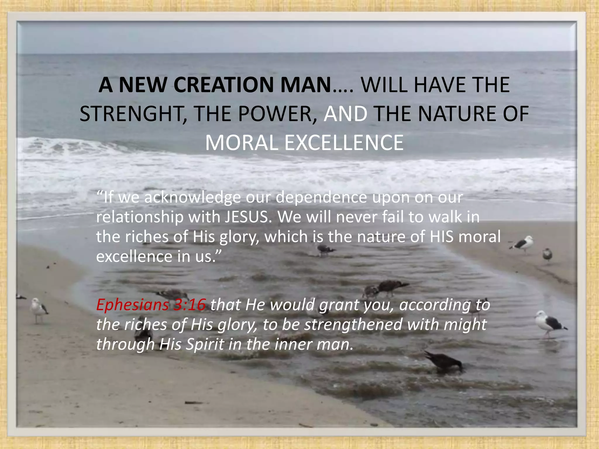 A NEW CREATION MAN…. WILL HAVE THE
STRENGHT, THE POWER, AND THE NATURE OF
           MORAL EXCELLENCE

 “If we acknowledge our dependence upon on our
 relationship with JESUS. We will never fail to walk in
 the riches of His glory, which is the nature of HIS moral
 excellence in us.”

 Ephesians 3:16 that He would grant you, according to
 the riches of His glory, to be strengthened with might
 through His Spirit in the inner man.
 