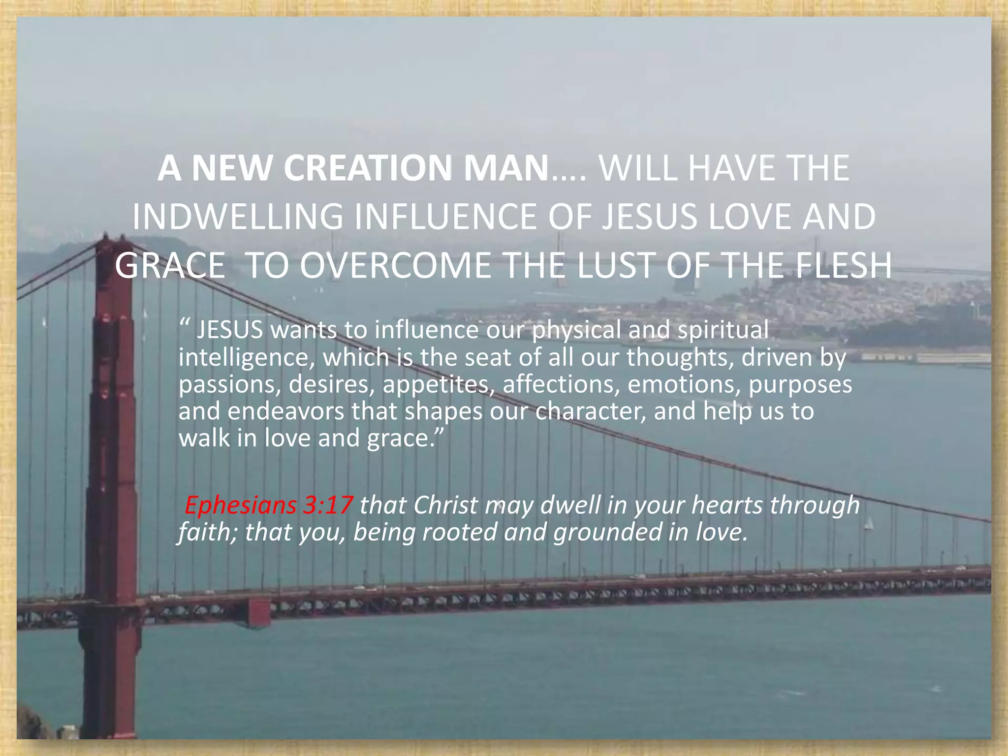 A NEW CREATION MAN…. WILL HAVE THE
 INDWELLING INFLUENCE OF JESUS LOVE AND
GRACE TO OVERCOME THE LUST OF THE FLESH
   “ JESUS wants to influence our physical and spiritual
   intelligence, which is the seat of all our thoughts, driven by
   passions, desires, appetites, affections, emotions, purposes
   and endeavors that shapes our character, and help us to
   walk in love and grace.”

    Ephesians 3:17 that Christ may dwell in your hearts through
   faith; that you, being rooted and grounded in love.
 