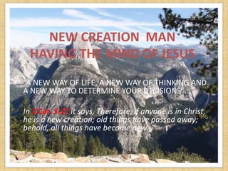 NEW CREATION MAN
  HAVING THE MIND OF JESUS
“A NEW WAY OF LIFE, A NEW WAY OF THINKING AND
A NEW WAY TO DETERMINE YOUR DECISIONS”…

In 2 Cor. 5:17 it says, Therefore, if anyone is in Christ,
he is a new creation; old things have passed away;
behold, all things have become new.
 