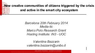 New creative communities of citizens triggered by the crisis
and active in the smart city ecosystem

Barcelona 20th February 2014
Media-tic
Marco Polo Research Grant
Hosting Institute: IN3 - UOC
Valentina Bazzarin
valentina.bazzarin@unibo.it

 