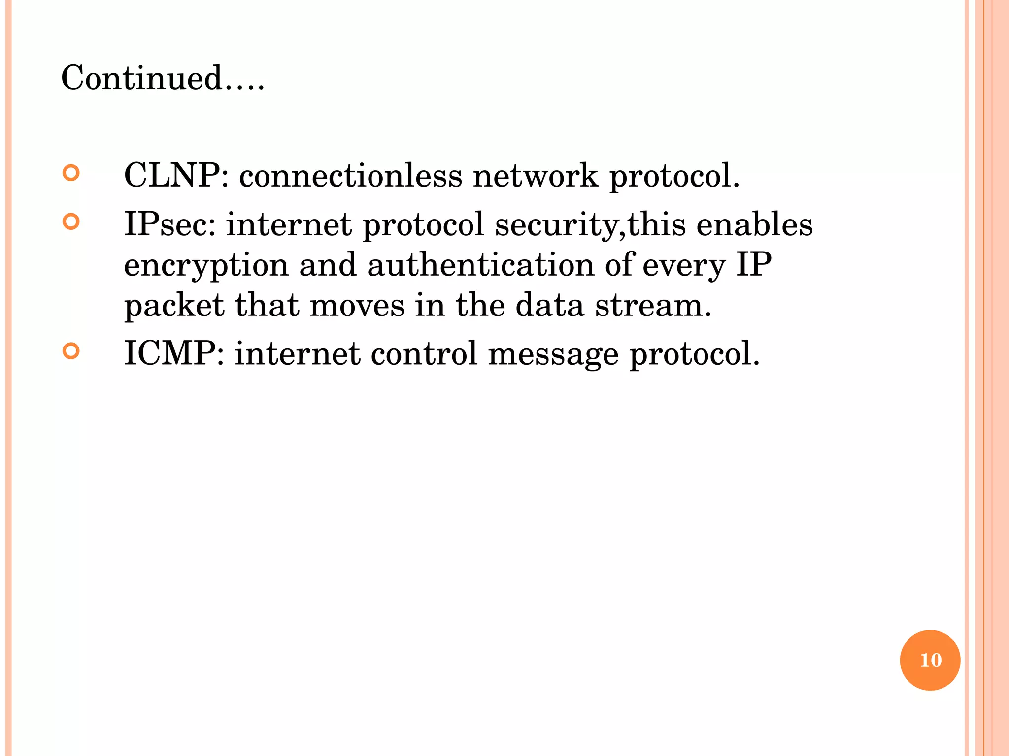 Continued…. CLNP: connectionless network protocol. IPsec: internet protocol security,this enables encryption and authentication of every IP packet that moves in the data stream. ICMP: internet control message protocol. 