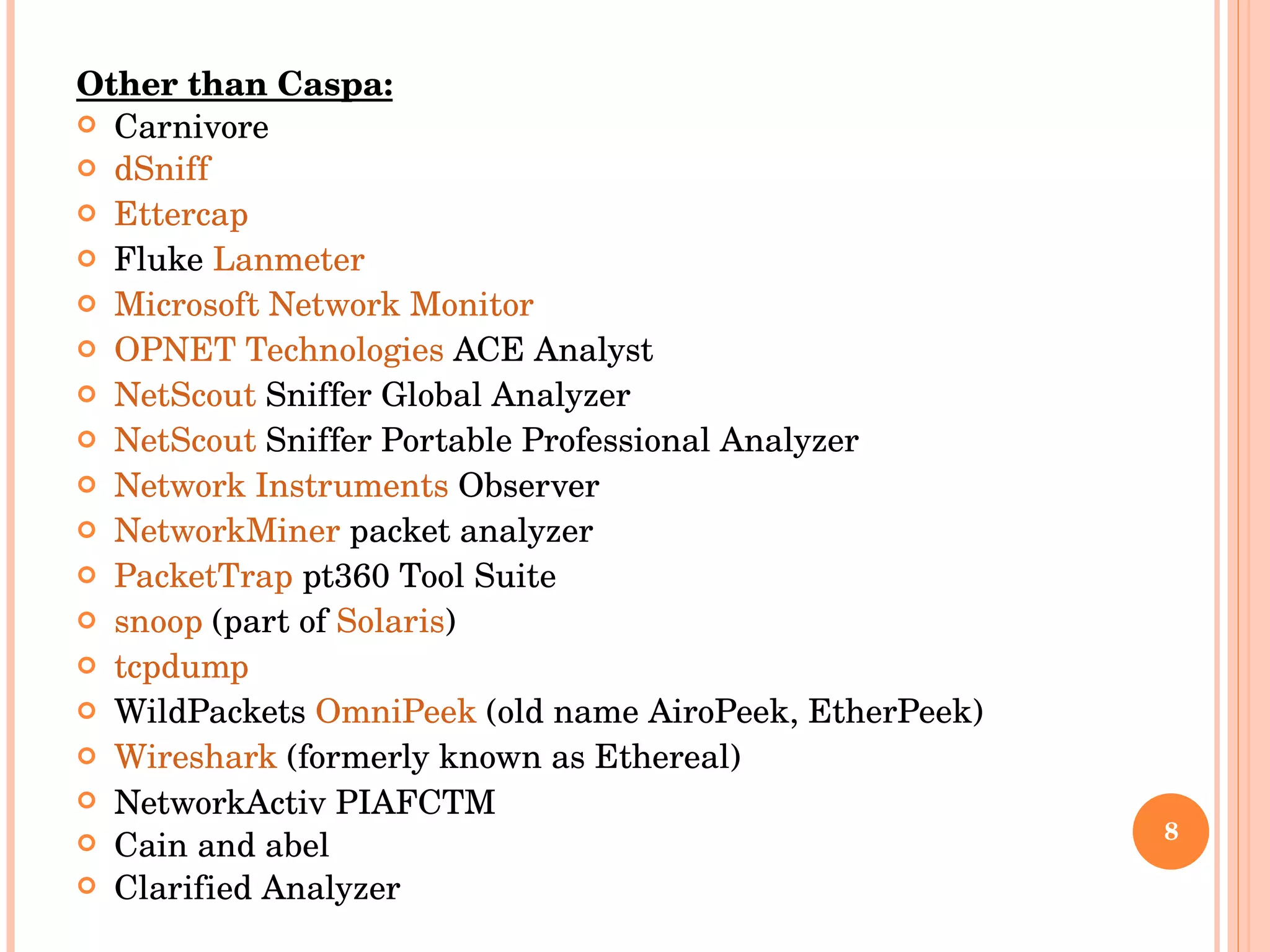 Other than Caspa: Carnivore dSniff Ettercap Fluke  Lanmeter Microsoft Network Monitor OPNET Technologies  ACE Analyst NetScout  Sniffer Global Analyzer NetScout  Sniffer Portable Professional Analyzer Network Instruments  Observer NetworkMiner  packet analyzer PacketTrap  pt360 Tool Suite snoop  (part of  Solaris ) tcpdump WildPackets  OmniPeek  (old name AiroPeek, EtherPeek) Wireshark  (formerly known as Ethereal) NetworkActiv PIAFCTM Cain and abel Clarified Analyzer 