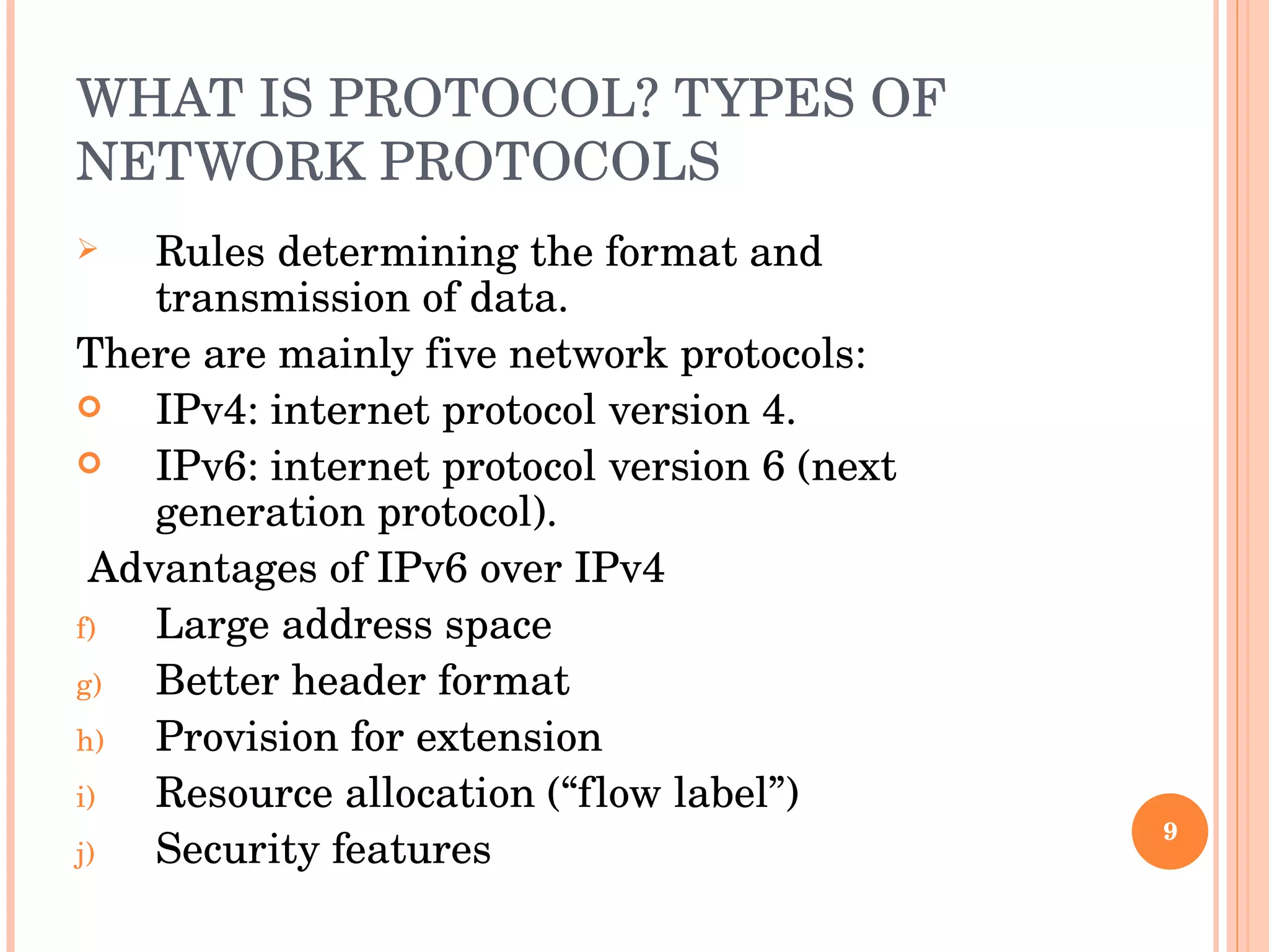 WHAT IS PROTOCOL? TYPES OF NETWORK PROTOCOLS Rules determining the format and transmission of data. There are mainly five network protocols:  IPv4: internet protocol version 4. IPv6: internet protocol version 6 (next generation protocol). Advantages of IPv6 over IPv4  Large address space Better header format Provision for extension Resource allocation (“flow label”) Security features 