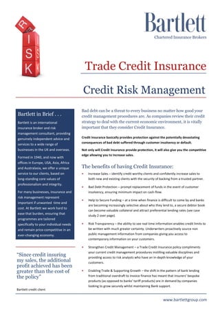 Chartered Insurance Brokers




                                            Trade Credit Insurance

                                         Credit Risk Management
                                        Bad debt can be a threat to every business no matter how good your
Bartlett in Brief . . .                 credit management procedures are. As companies review their credit
Bartlett is an international            strategy to deal with the current economic environment, it is vitally
insurance broker and risk               important that they consider Credit Insurance.
management consultant, providing
genuinely independent advice and        Credit Insurance basically provides protection against the potentially devastating
                                        consequences of bad debt suffered through customer insolvency or default.
services to a wide range of
businesses in the UK and overseas.      Not only will Credit Insurance provide protection, it will also give you the competitive
                                        edge allowing you to increase sales.
Formed in 1940, and now with
offices in Europe, USA, Asia, Africa
and Australasia, we offer a unique      The benefits of having Credit Insurance:
service to our clients, based on        •   Increase Sales – identify credit worthy clients and confidently increase sales to
long-standing core values of                both new and existing clients with the security of backing from a trusted partner.
professionalism and integrity.
                                        •   Bad Debt Protection – prompt replacement of funds in the event of customer
For many businesses, insurance and          insolvency, ensuring minimum impact on cash-flow.
risk management represent
                                        •   Help to Secure Funding – at a time when finance is difficult to come by and banks
important if unwanted time and
                                            are becoming increasingly selective about who they lend to, a secure debtor book
cost. At Bartlett we work hard to
                                            can become valuable collateral and attract preferential lending rates (see case
ease that burden, ensuring that
                                            study 2 over page).
programmes are tailored
specifically to your individual needs   •   Risk Transparency – the ability to see real time information enables credit limits to
and remain price-competitive in an          be written with much greater certainty. Underwriters proactively source non
ever-changing economy.                      public management information from companies giving you access to
                                            contemporary information on your customers.

                                        •   Strengthen Credit Management – a Trade Credit Insurance policy compliments
                                            your current credit management procedures instilling valuable disciplines and
“Since credit insuring                      providing access to risk analysts who have an in-depth knowledge of your
my sales, the additional                    customers.
profit achieved has been
greater than the cost of                •   Enabling Trade & Supporting Growth – the shift in the pattern of bank lending
the policy”                                 from traditional overdraft to invoice finance has meant that insurers’ bespoke
                                            products (as opposed to banks’ tariff products) are in demand by companies
                                            looking to grow securely whilst maintaining Bank support.
Bartlett credit client


                                                                                                  www.bartlettgroup.com
 