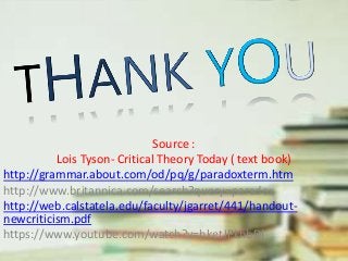 Source :
Lois Tyson- Critical Theory Today ( text book)
http://grammar.about.com/od/pq/g/paradoxterm.htm
http://www.britannica.com/search?query=paradox
http://web.calstatela.edu/faculty/jgarret/441/handout-
newcriticism.pdf
https://www.youtube.com/watch?v=hketJPkhbDI
 
