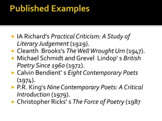  IA Richard's Practical Criticism: A Study of
LiteraryJudgement (1929).
 Cleanth Brooks's TheWellWrought Urn (1947).
 Michael Schmidt and Grevel Lindop‘ s British
Poetry Since 1960 (1972).
 Calvin Bendient‘ s Eight Contemporary Poets
(1974).
 P.R. King's Nine Contemporary Poets: A Critical
Introduction (1979).
 Christopher Ricks‘ s The Force of Poetry (1987
 