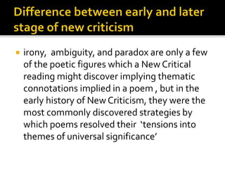  irony, ambiguity, and paradox are only a few
of the poetic figures which a New Critical
reading might discover implying thematic
connotations implied in a poem , but in the
early history of New Criticism, they were the
most commonly discovered strategies by
which poems resolved their ‘tensions into
themes of universal significance’
 