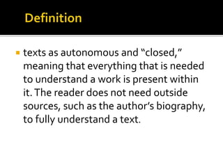  texts as autonomous and “closed,”
meaning that everything that is needed
to understand a work is present within
it.The reader does not need outside
sources, such as the author’s biography,
to fully understand a text.
 