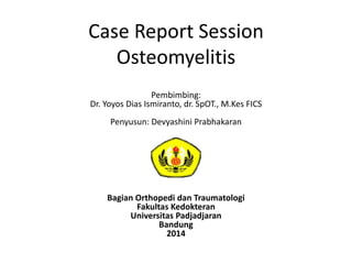 Case Report Session 
Osteomyelitis 
Pembimbing: 
Dr. Yoyos Dias Ismiranto, dr. SpOT., M.Kes FICS 
Penyusun: Devyashini Prabhakaran 
Bagian Orthopedi dan Traumatologi 
Fakultas Kedokteran 
Universitas Padjadjaran 
Bandung 
2014 
 