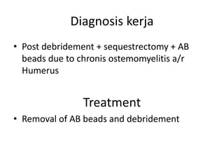 Diagnosis kerja 
• Post debridement + sequestrectomy + AB 
beads due to chronis ostemomyelitis a/r 
Humerus 
Treatment 
• Removal of AB beads and debridement 
 