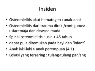 Insiden 
• Osteomielitis akut hematogen : anak-anak 
• Osteomielitis dari trauma direk /contiguous: 
usiaremaja dan dewasa muda 
• Spinal osteomielitis : usia > 45 tahun 
• dapat pula ditemukan pada bayi dan ‘infant’ 
• Anak laki-laki > anak perempuan (4:1) 
• Lokasi yang tersering : tulang-tulang panjang 
 