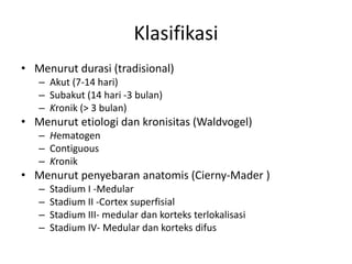 Klasifikasi 
• Menurut durasi (tradisional) 
– Akut (7-14 hari) 
– Subakut (14 hari -3 bulan) 
– Kronik (> 3 bulan) 
• Menurut etiologi dan kronisitas (Waldvogel) 
– Hematogen 
– Contiguous 
– Kronik 
• Menurut penyebaran anatomis (Cierny-Mader ) 
– Stadium I -Medular 
– Stadium II -Cortex superfisial 
– Stadium III- medular dan korteks terlokalisasi 
– Stadium IV- Medular dan korteks difus 
 