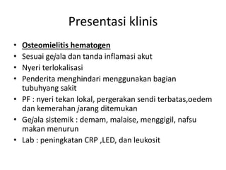 Presentasi klinis 
• Osteomielitis hematogen 
• Sesuai gejala dan tanda inflamasi akut 
• Nyeri terlokalisasi 
• Penderita menghindari menggunakan bagian 
tubuhyang sakit 
• PF : nyeri tekan lokal, pergerakan sendi terbatas,oedem 
dan kemerahan jarang ditemukan 
• Gejala sistemik : demam, malaise, menggigil, nafsu 
makan menurun 
• Lab : peningkatan CRP ,LED, dan leukosit 
 