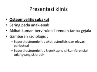 Presentasi klinis 
• Osteomyelitis subakut 
• Sering pada anak-anak 
• Akibat kuman bervirulensi rendah tanpa gejala 
• Gambaran radiologis : 
– Seperti osteomielitis akut osteolisis dan elevasi 
periosteal 
– Seperti osteomielitis kronik zona sirkumferensial 
tulangyang sklerotik 
 